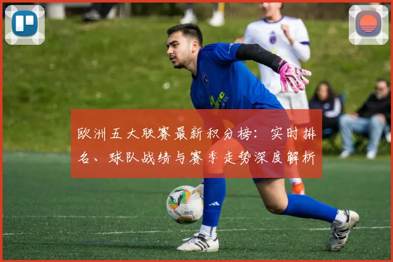 欧洲五大联赛最新积分榜:实时排名、球队战绩与赛季走势深度解析