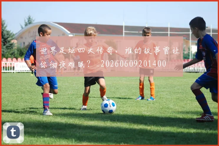 世界足坛四大传奇,谁的故事曾让你彻夜难眠?_20260609201400