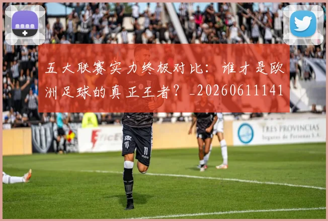五大联赛实力终极对比:谁才是欧洲足球的真正王者?_20260611141138