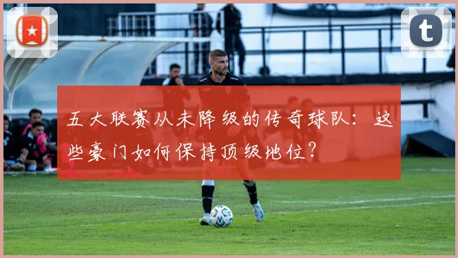 五大联赛从未降级的传奇球队:这些豪门如何保持顶级地位?