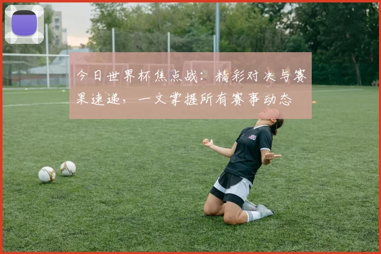 今日世界杯焦点战:精彩对决与赛果速递,一文掌握所有赛事动态