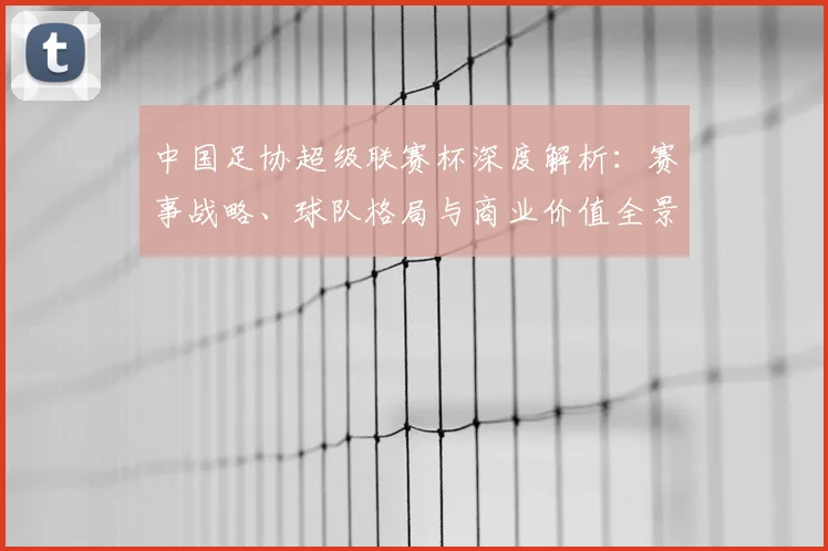 中国足协超级联赛杯深度解析:赛事战略、球队格局与商业价值全景透视_20260610190304