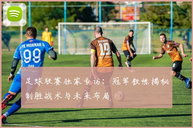 足球联赛独家专访:冠军教练揭秘制胜战术与未来布局