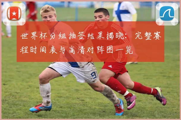 世界杯分组抽签结果揭晓:完整赛程时间表与高清对阵图一览